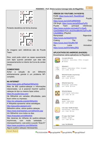 PODEMOS – Prof. Otávio Luciano Camargo Sales de Magalhães
35.9.9214.0594 goo.gl/pjykRW goo.gl/JD6Vhj goo.gl/PSGwJT
28
Portanto decidimos de forma diversa:
As imagens sem referência são de Puzzle
Team.
Dica: você pode colorir as casas suavemente
com lápis quando perceber que elas são
necessariamente no interior da Curva de Jordan
(loop).
COMENTÁRIO
Achar a solução de um Slitherink
arbitrariamente grande é um problema NP-
completo.
NA INTERNET
https://www.janko.at/Raetsel/Slitherlink
Mais de 900 quebra-cabeças e informações
relacionadas. Lá é possível imprimir quebra-
cabeças do tipo ou mesmo fazer online.
https://br.puzzle-loop.com/
Há Slitherlink em variadas dificuldades, para
fazer online ou impresso.
https://en.wikipedia.org/wiki/Slitherlink
A Wikipédia apresenta várias estratégias.
http://gopuzzles.appspot.com/
Slitherlink online, vários quebra cabeças.
https://www.brainbashers.com/slitherlink.asp
Um Slitherlink novo todos os dias.
https://krazydad.com/slitherlink/
São dezenas de milhares de quebra-cabeças
imprimíveis, com muita variedade –
interessantíssimo. Leia sobre o puzzle “Área 51”
https://www.puzzlemix.com/Slitherlink
Alguns quebra cabeças interessantes.
VÍDEOS DO YOUTUBE (14/10/2019)
FLEB: https://youtu.be/5_RwsGlDcw0
Conceptis Puzzle:
https://youtu.be/UGXFpRRERW8
CB Singh: https://youtu.be/zpDZheuPuPQ
Puzzle Team (principal referência):
https://www.youtube.com/watch?v=fqwE-
CpeGS4&list=PLH_elo2OIwaBk44COgFhnJRt
0-8xKMBQn (Playlist)
Ramprasad Rajendran:
https://youtu.be/b6ai0HtX75I
Craking The Cript:
https://youtu.be/p73XulMcT68
My Lame Animation:
https://youtu.be/8Y078AkyZRQ
APLICATIVOS DO ANDROID (9/4/2020):
Encontramos vários aplicativos no Playstore:
 