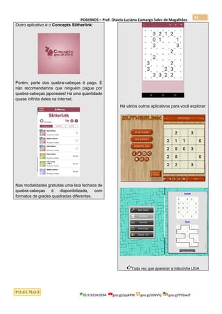 PODEMOS – Prof. Otávio Luciano Camargo Sales de Magalhães
35.9.9214.0594 goo.gl/pjykRW goo.gl/JD6Vhj goo.gl/PSGwJT
31
Outro aplicativo é o Concepts Slitherlink:
Porém, parte dos quebra-cabeças é pago. E
não recomendamos que ninguém pague por
quebra-cabeças japoneses! Há uma quantidade
quase infinita deles na Internet.
Nas modalidades gratuitas uma lista fechada de
quebra-cabeças é disponibilizada, com
formatos de grades quadradas diferentes.
Há vários outros aplicativos para você explorar:
Toda vez que aparecer a mãozinha LEIA
 