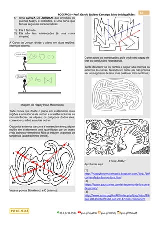 PODEMOS – Prof. Otávio Luciano Camargo Sales de Magalhães
35.9.9214.0594 goo.gl/pjykRW goo.gl/JD6Vhj goo.gl/PSGwJT
32
Uma CURVA DE JORDAN, que envolveu os
puzzles Masyu e Slitherlink, é uma curva que
tem as seguintes características:
1) Ela é fechada.
2) Ela não tem intersecções (é uma curva
simples)
A Curva de Jordan divide o plano em duas regiões:
interna e externa.
Imagem de Happy Hour Matemático
Toda Curva que divide o plano em exatamente duas
regiões é uma Curva de Jordan e aí estão incluídas as
circunferências, as elipses, os polígonos (todos eles,
convexos ou não), e muitas outras.
Os pontos externos da curva a intersectam em qualquer
região em exatamente uma quantidade par de vezes
(veja bolinhas vermelhas). Não se incluem os pontos de
tangência (quadradinhos pretos).
Veja os pontos B (externo) e C (interno):
Conte agora as intersecções, pois você será capaz de
tirar as conclusões necessárias.
Tente descobrir se os pontos a seguir são internos ou
externos às curvas, fazendo um risco (ele não precisa
ser um segmento de reta, mas qualquer linha contínua):
Fonte: ASIAP
Aprofunde aqui:
[1]
http://happyhourmatematico.blogspot.com/2011/10/
curvas-de-jordan-no-toro.html
[2]
https://www.gaussianos.com/el-teorema-de-la-curva-
de-jordan/
[3]
http://www.asiap.org/AsIAP/index.php/jiap/fotos/18-
jiap-2014/detail/1660-jiap-2014?tmpl=component
 