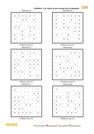 PODEMOS – Prof. Otávio Luciano Camargo Sales de Magalhães
35.9.9214.0594 goo.gl/pjykRW goo.gl/JD6Vhj goo.gl/PSGwJT
35
Slitherlink 13
#7 Book 1 Easy 7x7
Slitherlink 14
#8 Book 1 Easy 7x7
Slitherlink 15
#9 Book 1 Easy 7x7
Slitherlink 16
#10 Book 1 Easy 7x7
Slitherlink 17
#7 Book 6 Easy 7x7
Slitherlink 18
#8 Book 6 Easy 7x7
 