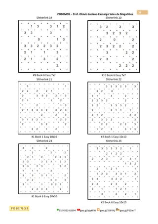 PODEMOS – Prof. Otávio Luciano Camargo Sales de Magalhães
35.9.9214.0594 goo.gl/pjykRW goo.gl/JD6Vhj goo.gl/PSGwJT
36
Slitherlink 19
#9 Book 6 Easy 7x7
Slitherlink 20
#10 Book 6 Easy 7x7
Slitherlink 21
#1 Book 1 Easy 10x10
Slitherlink 22
#2 Book 1 Easy 10x10
Slitherlink 23
#1 Book 6 Easy 10x10
Slitherlink 24
#2 Book 6 Easy 10x10
 