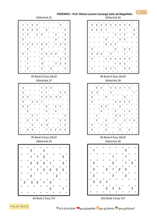 PODEMOS – Prof. Otávio Luciano Camargo Sales de Magalhães
35.9.9214.0594 goo.gl/pjykRW goo.gl/JD6Vhj goo.gl/PSGwJT
37
Slitherlink 25
#3 Book 6 Easy 10x10
Slitherlink 26
#4 Book 6 Easy 10x10
Slitherlink 27
#5 Book 6 Easy 10x10
Slitherlink 28
#6 Book 6 Easy 10x10
Slitherlink 29
#2 Book 2 Easy 7x7
Slitherlink 30
#32 Book 3 Easy 7x7
 