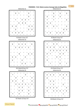 PODEMOS – Prof. Otávio Luciano Camargo Sales de Magalhães
35.9.9214.0594 goo.gl/pjykRW goo.gl/JD6Vhj goo.gl/PSGwJT
38
Slitherlink 31
#1 Book 5 Easy 7x7
Slitherlink 32
#2 Book 5 Easy 7x7
Slitherlink 33
#11 Book 8 Easy 7x7
Slitherlink 34
#12 Book 8 Easy 7x7
Slitherlink 35
#17 Book 12 Easy 7x7
Slitherlink 36
#18 Book 12 Easy 7x7
 