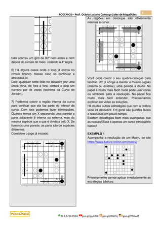 PODEMOS – Prof. Otávio Luciano Camargo Sales de Magalhães
35.9.9214.0594 goo.gl/pjykRW goo.gl/JD6Vhj goo.gl/PSGwJT
4
Não ocorreu um giro de 90º nem antes e nem
depois do círculo do meio, violando a 4ª regra.
6) Há alguns casos onde o loop já entrou no
círculo branco. Nesse caso só continuar e
atravessá-lo.
Dica: qualquer corte feito no tabuleiro por uma
única linha, de fora a fora, cortará o loop um
número par de vezes (teorema da Curva de
Jordam).
7) Podemos colorir a região interna da curva
para verificar que ela faz parte do interior da
curva. Com isso podemos fazer eliminações.
Quando temos um X separando uma parede a
parte adjacente é interna ou externa, mas da
mesma espécie que a que é dividida pelo X. Se
tivermos uma parede, as parte são de espécies
diferentes.
Considere o jogo já iniciado:
As regiões em destaque são obviamente
internas à curva:
Você pode colorir o seu quebra-cabeças para
facilitar. Um X obriga a manter a mesma região
(interna ou externa), uma parede a muda. No
papel é muito mais fácil! Você pode usar cores
ou símbolos para a resolução. No papel fica
muito mais fácil entender. Precisaríamos
explicar em vídeo as soluções.
Há muitas outras estratégias que com a prática
você irá descobrir. Em geral são puzzles fáceis
e resolvidos em pouco tempo.
Existem estratégias bem mais avançadas que
as nossas! Esse é apenas um curso introdutório
básico!
EXEMPLO 1
Acompanhe a resolução de um Masyu do site
https://www.kakuro-online.com/masyu/
Primeiramente vamos aplicar imediatamente as
estratégias básicas:
 