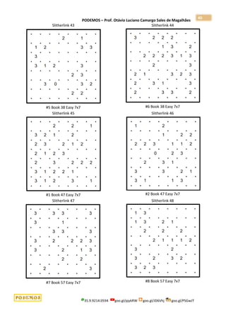 PODEMOS – Prof. Otávio Luciano Camargo Sales de Magalhães
35.9.9214.0594 goo.gl/pjykRW goo.gl/JD6Vhj goo.gl/PSGwJT
40
Slitherlink 43
#5 Book 38 Easy 7x7
Slitherlink 44
#6 Book 38 Easy 7x7
Slitherlink 45
#1 Book 47 Easy 7x7
Slitherlink 46
#2 Book 47 Easy 7x7
Slitherlink 47
#7 Book 57 Easy 7x7
Slitherlink 48
#8 Book 57 Easy 7x7
 