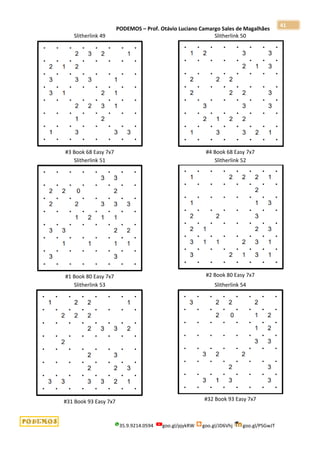 PODEMOS – Prof. Otávio Luciano Camargo Sales de Magalhães
35.9.9214.0594 goo.gl/pjykRW goo.gl/JD6Vhj goo.gl/PSGwJT
41
Slitherlink 49
#3 Book 68 Easy 7x7
Slitherlink 50
#4 Book 68 Easy 7x7
Slitherlink 51
#1 Book 80 Easy 7x7
Slitherlink 52
#2 Book 80 Easy 7x7
Slitherlink 53
#31 Book 93 Easy 7x7
Slitherlink 54
#32 Book 93 Easy 7x7
 