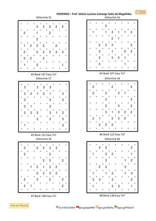 PODEMOS – Prof. Otávio Luciano Camargo Sales de Magalhães
35.9.9214.0594 goo.gl/pjykRW goo.gl/JD6Vhj goo.gl/PSGwJT
42
Slitherlink 55
#3 Book 107 Easy 7x7
Slitherlink 56
#4 Book 107 Easy 7x7
Slitherlink 57
#5 Book 122 Easy 7x7
Slitherlink 58
#6 Book 122 Easy 7x7
Slitherlink 59
#7 Book 138 Easy 7x7
Slitherlink 60
#8 Book 138 Easy 7x7
 