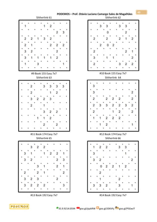 PODEMOS – Prof. Otávio Luciano Camargo Sales de Magalhães
35.9.9214.0594 goo.gl/pjykRW goo.gl/JD6Vhj goo.gl/PSGwJT
43
Slitherlink 61
#9 Book 155 Easy 7x7
Slitherlink 62
#10 Book 155 Easy 7x7
Slitherlink 63
#11 Book 174 Easy 7x7
Slitherlink 64
#12 Book 174 Easy 7x7
Slitherlink 65
#13 Book 192 Easy 7x7
Slitherlink 66
#14 Book 192 Easy 7x7
 