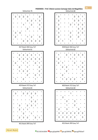 PODEMOS – Prof. Otávio Luciano Camargo Sales de Magalhães
35.9.9214.0594 goo.gl/pjykRW goo.gl/JD6Vhj goo.gl/PSGwJT
46
Slitherlink 79
#27 Book 346 Easy 7x7
Slitherlink 80
#28 Book 346 Easy 7x7
Slitherlink 81
#29 Book 372 Easy 7x7
Slitherlink 82
#30 Book 372 Easy 7x7
Slitherlink 83
#31 Book 399 Easy 7x7
Slitherlink 84
#32 Book 399 Easy 7x7
 