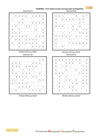 PODEMOS – Prof. Otávio Luciano Camargo Sales de Magalhães
35.9.9214.0594 goo.gl/pjykRW goo.gl/JD6Vhj goo.gl/PSGwJT
49
Slitherlink 93
#3 Book 250 Easy 10x10
Slitherlink 94
#4 Book 250 Easy 10x10
Slitherlink 95
#7 Book 300 Easy 10x10
Slitherlink 96
#8 Book 300 Easy 10x10
 