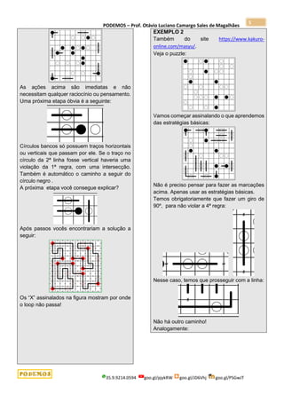 PODEMOS – Prof. Otávio Luciano Camargo Sales de Magalhães
35.9.9214.0594 goo.gl/pjykRW goo.gl/JD6Vhj goo.gl/PSGwJT
5
As ações acima são imediatas e não
necessitam qualquer raciocínio ou pensamento.
Uma próxima etapa óbvia é a seguinte:
Círculos bancos só possuem traços horizontais
ou verticais que passam por ele. Se o traço no
círculo da 2ª linha fosse vertical haveria uma
violação da 1ª regra, com uma intersecção.
Também é automático o caminho a seguir do
círculo negro .
A próxima etapa você consegue explicar?
Após passos vocês encontrariam a solução a
seguir:
Os “X” assinalados na figura mostram por onde
o loop não passa!
EXEMPLO 2
Também do site https://www.kakuro-
online.com/masyu/.
Veja o puzzle:
Vamos começar assinalando o que aprendemos
das estratégias básicas:
Não é preciso pensar para fazer as marcações
acima. Apenas usar as estratégias básicas.
Temos obrigatoriamente que fazer um giro de
90º, para não violar a 4ª regra:
Nesse caso, temos que prosseguir com a linha:
Não há outro caminho!
Analogamente:
 