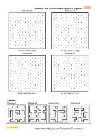 PODEMOS – Prof. Otávio Luciano Camargo Sales de Magalhães
35.9.9214.0594 goo.gl/pjykRW goo.gl/JD6Vhj goo.gl/PSGwJT
50
Slitherlink 97
#9 Book 350 Easy 10x10
Slitherlink 98
#10 Book 350 Easy 10x10
Slitherlink 99
#15 Book 400 Easy 10x10
Slitherlink 100
#16 Book 400 Easy 10x10
GABARITO
Slitherlink 1 Slitherlink 2 Slitherlink 3 Slitherlink 4
 