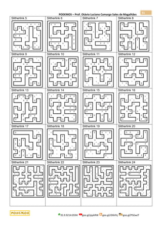 PODEMOS – Prof. Otávio Luciano Camargo Sales de Magalhães
35.9.9214.0594 goo.gl/pjykRW goo.gl/JD6Vhj goo.gl/PSGwJT
51
Slitherlink 5 Slitherlink 6 Slitherlink 7 Slitherlink 8
Slitherlink 9 Slitherlink 10 Slitherlink 11 Slitherlink 12
Slitherlink 13 Slitherlink 14 Slitherlink 15 Slitherlink 16
Slitherlink 17 Slitherlink 18 Slitherlink 19 Slitherlink 20
Slitherlink 21 Slitherlink 22 Slitherlink 23 Slitherlink 24
 