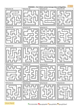 PODEMOS – Prof. Otávio Luciano Camargo Sales de Magalhães
35.9.9214.0594 goo.gl/pjykRW goo.gl/JD6Vhj goo.gl/PSGwJT
53
Slitherlink 45 Slitherlink 46 Slitherlink 47 Slitherlink 48
Slitherlink 49 Slitherlink 50 Slitherlink 51 Slitherlink 52
Slitherlink 53 Slitherlink 54 Slitherlink 55 Slitherlink 56
Slitherlink 57 Slitherlink 58 Slitherlink 59 Slitherlink 60
Slitherlink 61 Slitherlink 62 Slitherlink 63 Slitherlink 64
 