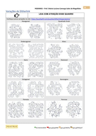 PODEMOS – Prof. Otávio Luciano Camargo Sales de Magalhães
35.9.9214.0594 goo.gl/pjykRW goo.gl/JD6Vhj goo.gl/PSGwJT
58
Variações do Slitherlink
LEIA COM ATENÇÃO ESSE QUADRO
Conheça outras variações no site: https://puzzlephil.com/puzzles/slitherlinkspecials/en/
Hexagonal: Quadrado Snub:
Dodecagonal: Kites:
Kairo Diamond
Octagonal Kensington
Floresta Penrose
 