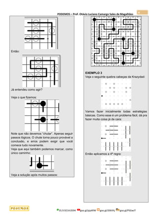 PODEMOS – Prof. Otávio Luciano Camargo Sales de Magalhães
35.9.9214.0594 goo.gl/pjykRW goo.gl/JD6Vhj goo.gl/PSGwJT
6
Então:
Já entendeu como agir?
Veja o que fizemos:
Note que não devemos “chutar”. Apenas seguir
passos lógicos. O chute torna pouco provável a
conclusão, e erros podem exigir que você
comece tudo novamente.
Veja que aqui também podemos marcar, como
único caminho:
Veja a solução após muitos passos:
EXEMPLO 3
Veja o seguinte quebra cabeças da Krazydad:
Vamos fazer inicialmente todas estratégias
básicas. Como esse é um problema fácil, dá pra
fazer muita coisa já de cara:
Então aplicamos a 4ª regra:
 