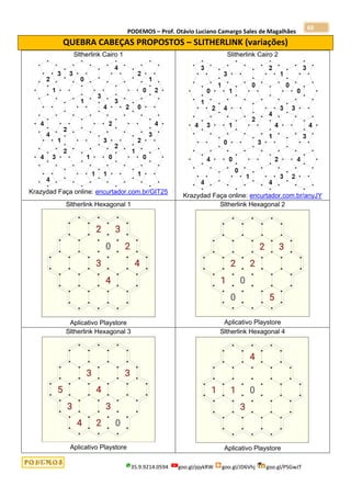 PODEMOS – Prof. Otávio Luciano Camargo Sales de Magalhães
35.9.9214.0594 goo.gl/pjykRW goo.gl/JD6Vhj goo.gl/PSGwJT
60
QUEBRA CABEÇAS PROPOSTOS – SLITHERLINK (variações)
Sltherlink Cairo 1
Krazydad Faça online: encurtador.com.br/GIT25
Slitherlink Cairo 2
Krazydad Faça online: encurtador.com.br/anyJY
Sltherlink Hexagonal 1
Aplicativo Playstore
Sltherlink Hexagonal 2
Aplicativo Playstore
Sltherlink Hexagonal 3
Aplicativo Playstore
Sltherlink Hexagonal 4
Aplicativo Playstore
 
