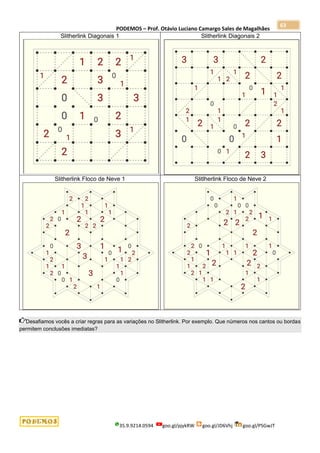 PODEMOS – Prof. Otávio Luciano Camargo Sales de Magalhães
35.9.9214.0594 goo.gl/pjykRW goo.gl/JD6Vhj goo.gl/PSGwJT
63
Slitherlink Diagonais 1 Slitherlink Diagonais 2
Slitherlink Floco de Neve 1 Slitlherlink Floco de Neve 2
Desafiamos vocês a criar regras para as variações no Slitherlink. Por exemplo. Que números nos cantos ou bordas
permitem conclusões imediatas?
 