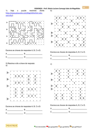PODEMOS – Prof. Otávio Luciano Camargo Sales de Magalhães
35.9.9214.0594 goo.gl/pjykRW goo.gl/JD6Vhj goo.gl/PSGwJT
65
1) Veja o puzzle resolvido (fonte:
https://www.gmpuzzles.com/blog/slitherlink-rules-
and-info/)
Escreva as chaves de respostas A, B, C e D.
A ________________ B _________________
C ________________ D _________________
2) Resolva e dê a chave de resposta:
a)
Escreva as chaves de respostas A, B, C e D.
A ________________ B _________________
C ________________ D _________________
b)
Escreva as chaves de respostas A, B, C e D.
A ________________ B _________________
C ________________ D _________________
c)
Escreva as chaves de respostas A, B, C e D.
A ________________ B _________________
C ________________ D _________________
 