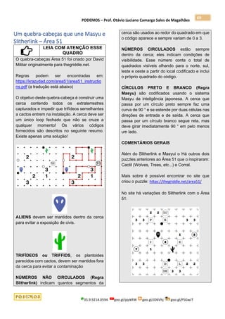 PODEMOS – Prof. Otávio Luciano Camargo Sales de Magalhães
35.9.9214.0594 goo.gl/pjykRW goo.gl/JD6Vhj goo.gl/PSGwJT
69
Um quebra-cabeças que une Masyu e
Slitherlink – Área 51
LEIA COM ATENÇÃO ESSE
QUADRO
O quebra-cabeças Área 51 foi criado por David
Militar originalmente para thegriddle.net.
Regras podem ser encontradas em:
https://krazydad.com/area51/area51_instructio
ns.pdf (a tradução está abaixo)
O objetivo deste quebra-cabeça é construir uma
cerca contendo todos os extraterrestres
capturados e impedir que trifídeos semelhantes
a cactos entrem na instalação. A cerca deve ser
um único loop fechado que não se cruze a
qualquer momento! Os vários códigos
fornecidos são descritos no seguinte resumo.
Existe apenas uma solução!
ALIENS devem ser mantidos dentro da cerca
para evitar a exposição de civis.
TRIFÍDEOS ou TRIFFIDS, os plantoides
parecidos com cactos, devem ser mantidos fora
da cerca para evitar a contaminação
NÚMEROS NÃO CIRCULADOS (Regra
Slitherlink) indicam quantos segmentos da
cerca são usados ao redor do quadrado em que
o código aparece e sempre variam de 0 a 3.
NÚMEROS CIRCULADOS estão sempre
dentro da cerca; eles indicam condições de
visibilidade. Esse número conta o total de
quadrados visíveis olhando para o norte, sul,
leste e oeste a partir do local codificado e inclui
o próprio quadrado do código.
CÍRCULOS PRETO E BRANCO (Regra
Masyu) são codificados usando o sistema
Masyu da inteligência japonesa. A cerca que
passa por um círculo preto sempre faz uma
curva de 90 ° e se estende por duas células nas
direções de entrada e de saída. A cerca que
passa por um círculo branco segue reta, mas
deve girar imediatamente 90 ° em pelo menos
um lado.
COMENTÁRIOS GERAIS
Além do Slitherlink e Masyui o Há outros dois
puzzles anteriores ao Área 51 que o inspiraram:
Cactil (Wolves, Trees, etc...) e Corral.
Mais sobre é possível encontrar no site que
criou o puzzle: https://thegriddle.net/area51/
No site há variações do Slitherlink com o Área
51:
 