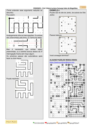 PODEMOS – Prof. Otávio Luciano Camargo Sales de Magalhães
35.9.9214.0594 goo.gl/pjykRW goo.gl/JD6Vhj goo.gl/PSGwJT
8
(Tente entender esse argumento reduzido ao
absurdo).
Fica assim:
Analogamente olhe as interrogações. Ou ambas
são preenchidas pela linha, ou nenhuma delas:
Mas é necessário que ambas sejam
preenchidas, ou a bolinha branca abaixo da 2ª
interrogação ficaria sem traço algum.
Os próximos passos são automáticos após
fazer os dois traços:
Puzzle resolvido:
EXEMPLO 4
Puzzle 322 do site de Janko, de autoria de Otto
Janko:
Passos básicos:
Você consegue terminar?
ALGUNS PUZZLES RESOLVIDOS:
https://www.puzzlesandbrains.com
 