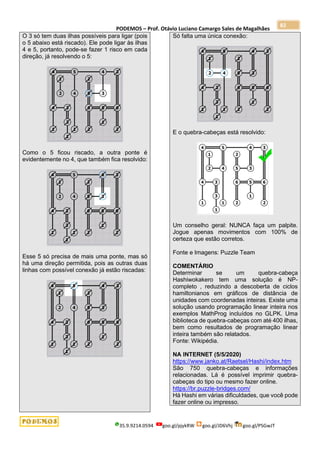 PODEMOS – Prof. Otávio Luciano Camargo Sales de Magalhães
35.9.9214.0594 goo.gl/pjykRW goo.gl/JD6Vhj goo.gl/PSGwJT
82
O 3 só tem duas ilhas possíveis para ligar (pois
o 5 abaixo está riscado). Ele pode ligar às ilhas
4 e 5, portanto, pode-se fazer 1 risco em cada
direção, já resolvendo o 5:
Como o 5 ficou riscado, a outra ponte é
evidentemente no 4, que também fica resolvido:
Esse 5 só precisa de mais uma ponte, mas só
há uma direção permitida, pois as outras duas
linhas com possível conexão já estão riscadas:
Só falta uma única conexão:
E o quebra-cabeças está resolvido:
Um conselho geral: NUNCA faça um palpite.
Jogue apenas movimentos com 100% de
certeza que estão corretos.
Fonte e Imagens: Puzzle Team
COMENTÁRIO
Determinar se um quebra-cabeça
Hashiwokakero tem uma solução é NP-
completo , reduzindo a descoberta de ciclos
hamiltonianos em gráficos de distância de
unidades com coordenadas inteiras. Existe uma
solução usando programação linear inteira nos
exemplos MathProg incluídos no GLPK. Uma
biblioteca de quebra-cabeças com até 400 ilhas,
bem como resultados de programação linear
inteira também são relatados.
Fonte: Wikipédia.
NA INTERNET (5/5/2020)
https://www.janko.at/Raetsel/Hashi/index.htm
São 750 quebra-cabeças e informações
relacionadas. Lá é possível imprimir quebra-
cabeças do tipo ou mesmo fazer online.
https://br.puzzle-bridges.com/
Há Hashi em várias dificuldades, que você pode
fazer online ou impresso.
 