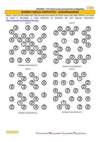 PODEMOS – Prof. Otávio Luciano Camargo Sales de Magalhães
35.9.9214.0594 goo.gl/pjykRW goo.gl/JD6Vhj goo.gl/PSGwJT
88
QUEBRA CABEÇAS PROPOSTOS – HASHIWOKAKERO
Abaixo, todos de dificuldade fácil. Não há exercícios difíceis de Hashi nessa aula. Mais milhares, em todos
os níveis e dificuldade e vários tamanhos no excelente site com arquivos imprimíveis:
https://krazydad.com/bridges/index.php.
Hashi 1
#1 Book 1 Small 9x9 vol 1
Hashi 2
#2 Book 1 Small 9x9 vol 1
Hashi 3
#9 Book 1 Small 9x9 vol 1
Hashi 4
#10 Book 1 Small 9x9 vol 1
 