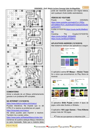 PODEMOS – Prof. Otávio Luciano Camargo Sales de Magalhães
35.9.9214.0594 goo.gl/pjykRW goo.gl/JD6Vhj goo.gl/PSGwJT
9
COMENTÁRIO
Achar a solução de um Masyu arbitrariamente
grande é um problema NP-completo.
NA INTERNET (13/10/2019)
https://www.kakuro-online.com/masyu/
Puzzles interativos. Na impede que vc dê
CTRL+C e resolva os problemas em papel.
https://krazydad.com/masyu/
Há vários puzzles para imprimir e resolver.
Também há a versão online.
https://www.janko.at/Raetsel/Masyu/index.htm
Centenas de quebra-cabeças Masyu interativos
ou para impressão. Note que a maioria deles
pode ser resolvido apenas com lógica básica,
sem qualquer chute (estão assinalados).
VÍDEOS DO YOUTUBE
Puzzle Team (3/5/2020):
https://www.youtube.com/watch?v=-YEEe-
pDVq8&list=PLH_elo2OIwaDVVZgCpoCGoJdo
gcWmVHT1
FLEB(13/10/2019):https://youtu.be/AL04IeBwU
NU
Cracking The Cryptic(13/10/2019):
https://youtu.be/6qD_9GQe6R0 e
https://youtu.be/0Eoe3YEB9Vo
APLICATIVOS ANDROID (13/10/2019)
Não testamos nenhum dos aplicativos a seguir:
O aplicativo acima E7 Masyu – Braian Tease
foi o único que encontramos no Play Store do
Android.
O aplicativo Shiki Puzzle contém 4 tipos de
jogos, entre eles Sudoku e Shikaku.
O aplicativo 100 Logic Games – Time Killeres
possui mais de 100 jogos
Toda vez que aparecer a mãozinha LEIA
 