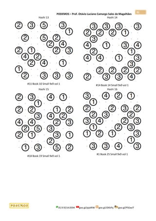 PODEMOS – Prof. Otávio Luciano Camargo Sales de Magalhães
35.9.9214.0594 goo.gl/pjykRW goo.gl/JD6Vhj goo.gl/PSGwJT
91
Hashi 13
#11 Book 10 Small 9x9 vol 1
Hashi 14
#14 Book 14 Small 9x9 vol 1
Hashi 15
#18 Book 19 Small 9x9 vol 1
Hashi 16
#1 Book 25 Small 9x9 vol 1
 