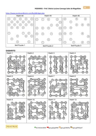 PODEMOS – Prof. Otávio Luciano Camargo Sales de Magalhães
35.9.9214.0594 goo.gl/pjykRW goo.gl/JD6Vhj goo.gl/PSGwJT
99
https://www.puzzlesandbrains.com/BuildBridges.php
Hashi 44
9x9 Puzzle 1
Hashi 45
9x9 Puzzle 2
Hashi 46
9x9 Puzzle 3
GABARITO
Hashi 1 Hashi 2 Hashi 3 Hashi 4
Hashi 5 Hashi 6 Hashi 7 Hashi 8
Hashi 9 Hashi 10 Hashi 11 Hashi 12
 