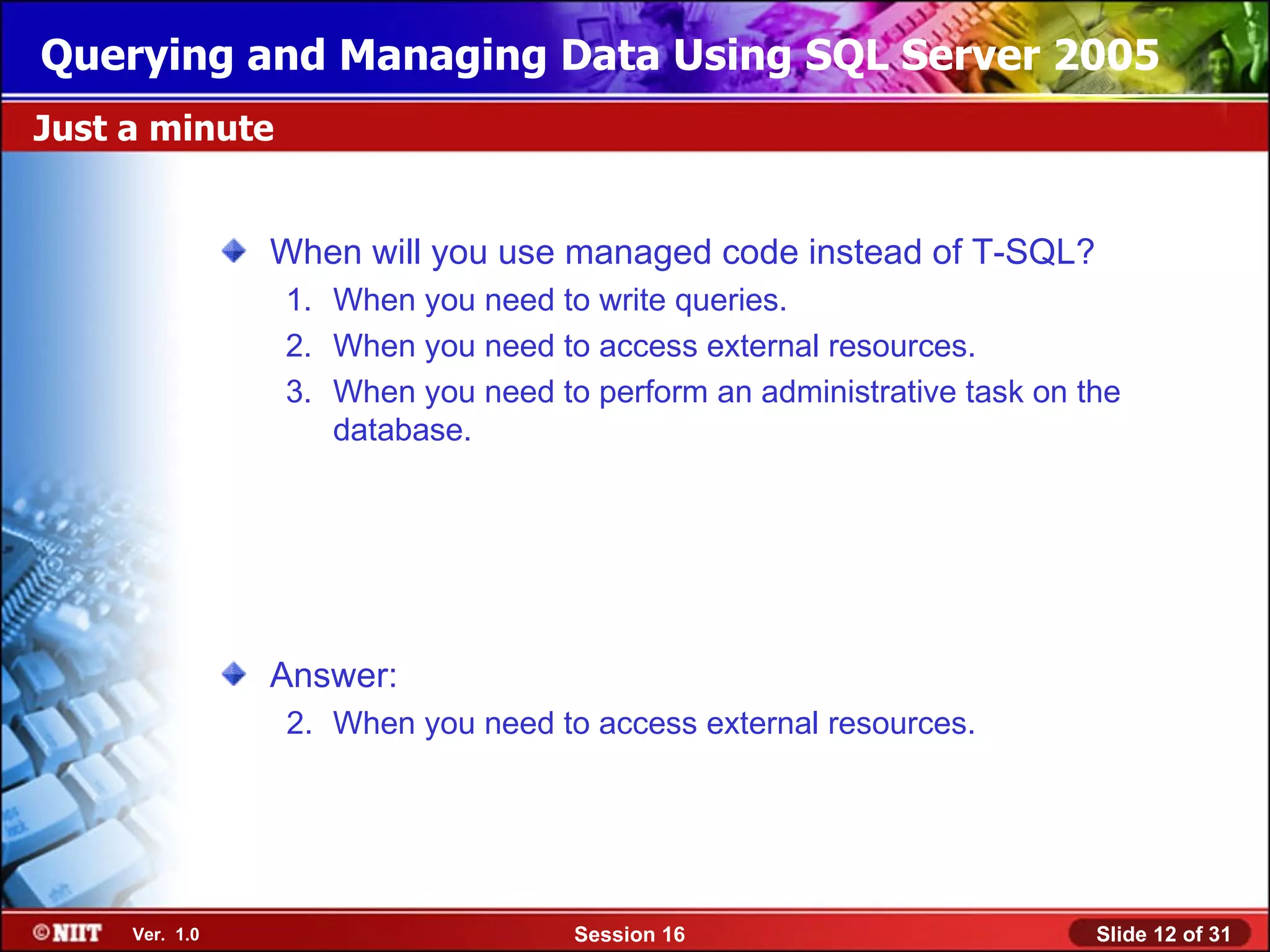 Querying and Managing Data Using SQL Server 2005
Just a minute


                When will you use managed code instead of T-SQL?
                1. When you need to write queries.
                2. When you need to access external resources.
                3. When you need to perform an administrative task on the
                   database.




                Answer:
                2. When you need to access external resources.




     Ver. 1.0                      Session 16                          Slide 12 of 31
 