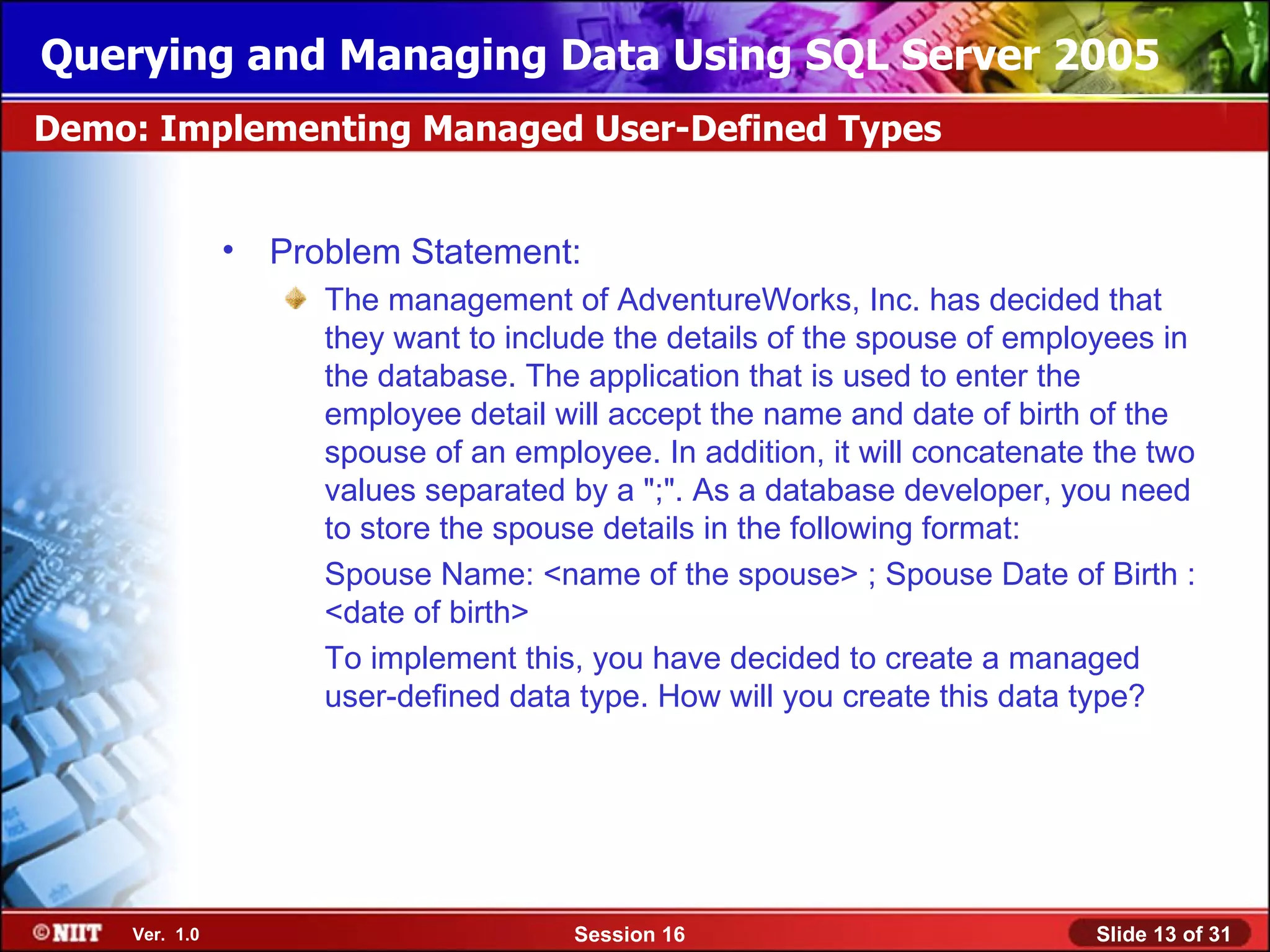Querying and Managing Data Using SQL Server 2005
Demo: Implementing Managed User-Defined Types


               •   Problem Statement:
                      The management of AdventureWorks, Inc. has decided that
                      they want to include the details of the spouse of employees in
                      the database. The application that is used to enter the
                      employee detail will accept the name and date of birth of the
                      spouse of an employee. In addition, it will concatenate the two
                      values separated by a ";". As a database developer, you need
                      to store the spouse details in the following format:
                      Spouse Name: <name of the spouse> ; Spouse Date of Birth :
                      <date of birth>
                      To implement this, you have decided to create a managed
                      user-defined data type. How will you create this data type?




    Ver. 1.0                            Session 16                           Slide 13 of 31
 