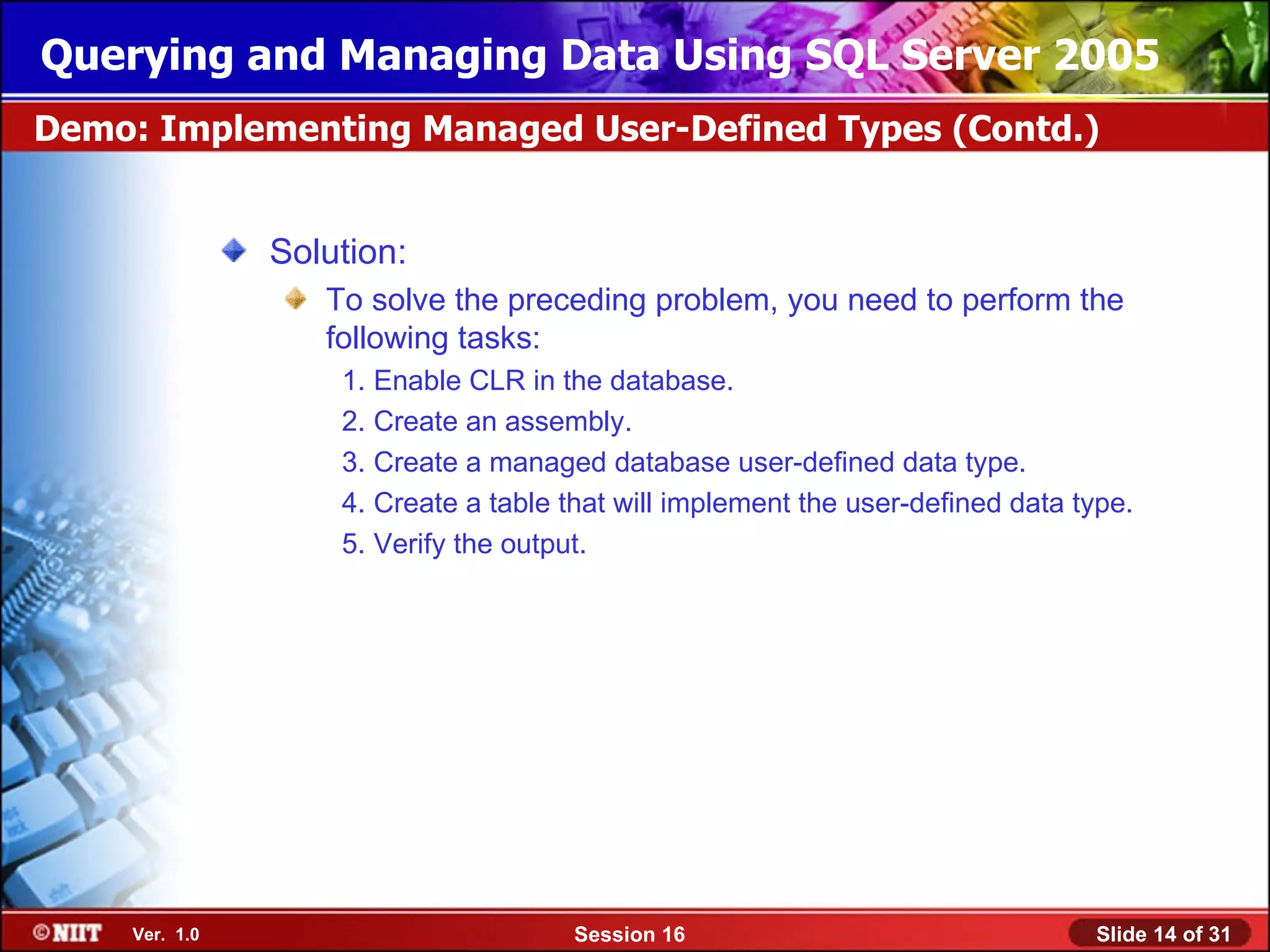 Querying and Managing Data Using SQL Server 2005
Demo: Implementing Managed User-Defined Types (Contd.)


                Solution:
                   To solve the preceding problem, you need to perform the
                   following tasks:
                    1. Enable CLR in the database.
                    2. Create an assembly.
                    3. Create a managed database user-defined data type.
                    4. Create a table that will implement the user-defined data type.
                    5. Verify the output.




     Ver. 1.0                          Session 16                                Slide 14 of 31
 