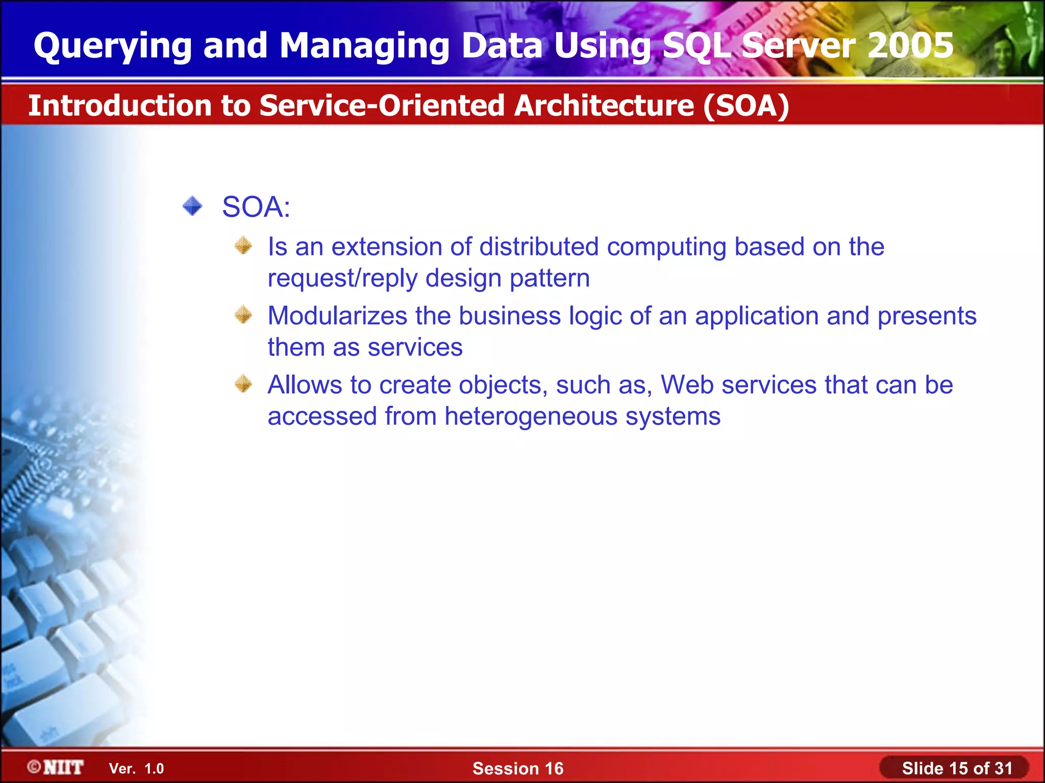 Querying and Managing Data Using SQL Server 2005
Introduction to Service-Oriented Architecture (SOA)


                SOA:
                  Is an extension of distributed computing based on the
                  request/reply design pattern
                  Modularizes the business logic of an application and presents
                  them as services
                  Allows to create objects, such as, Web services that can be
                  accessed from heterogeneous systems




     Ver. 1.0                      Session 16                           Slide 15 of 31
 