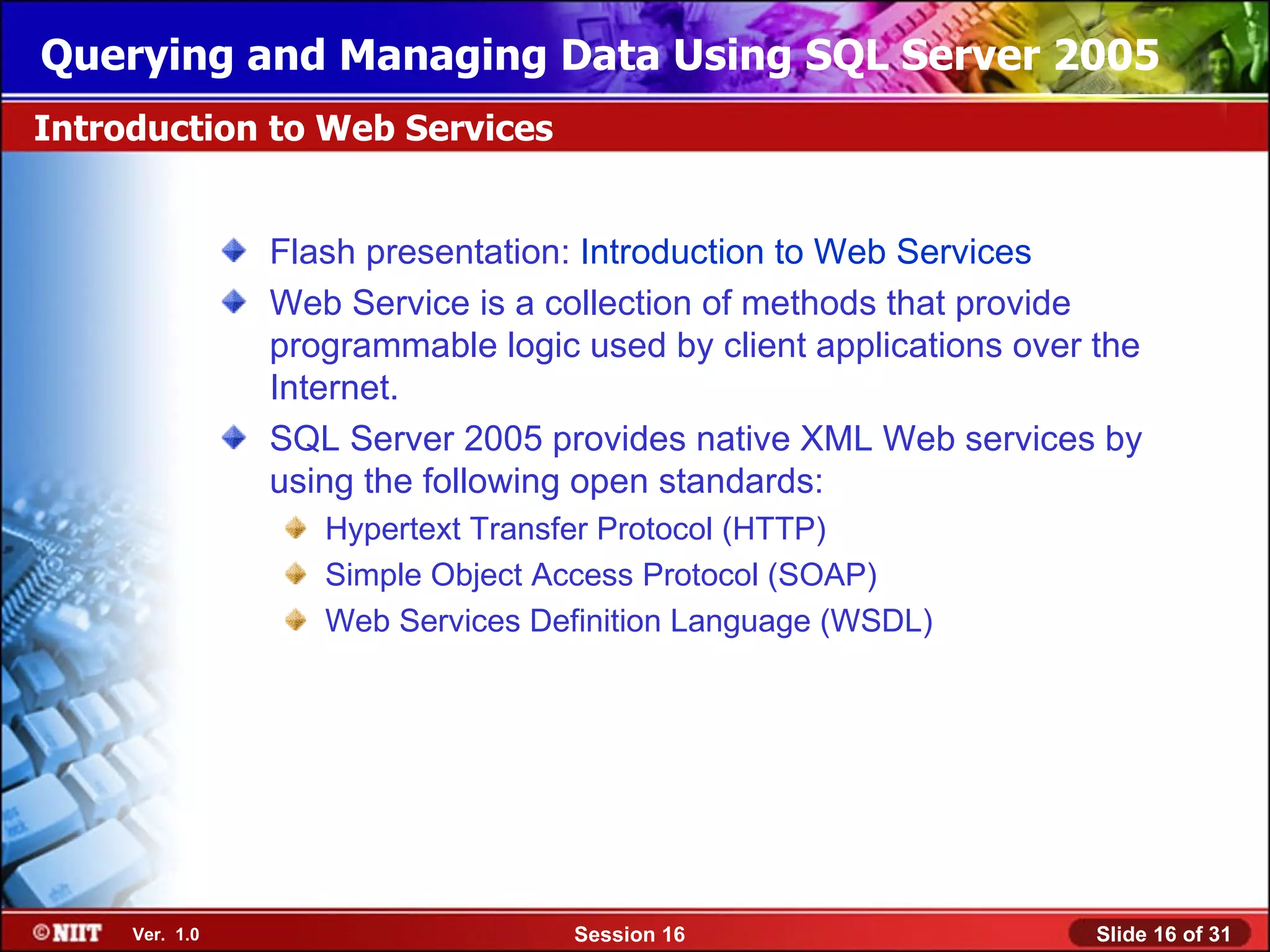 Querying and Managing Data Using SQL Server 2005
Introduction to Web Services


                Flash presentation: Introduction to Web Services
                Web Service is a collection of methods that provide
                programmable logic used by client applications over the
                Internet.
                SQL Server 2005 provides native XML Web services by
                using the following open standards:
                   Hypertext Transfer Protocol (HTTP)
                   Simple Object Access Protocol (SOAP)
                   Web Services Definition Language (WSDL)




     Ver. 1.0                      Session 16                       Slide 16 of 31
 