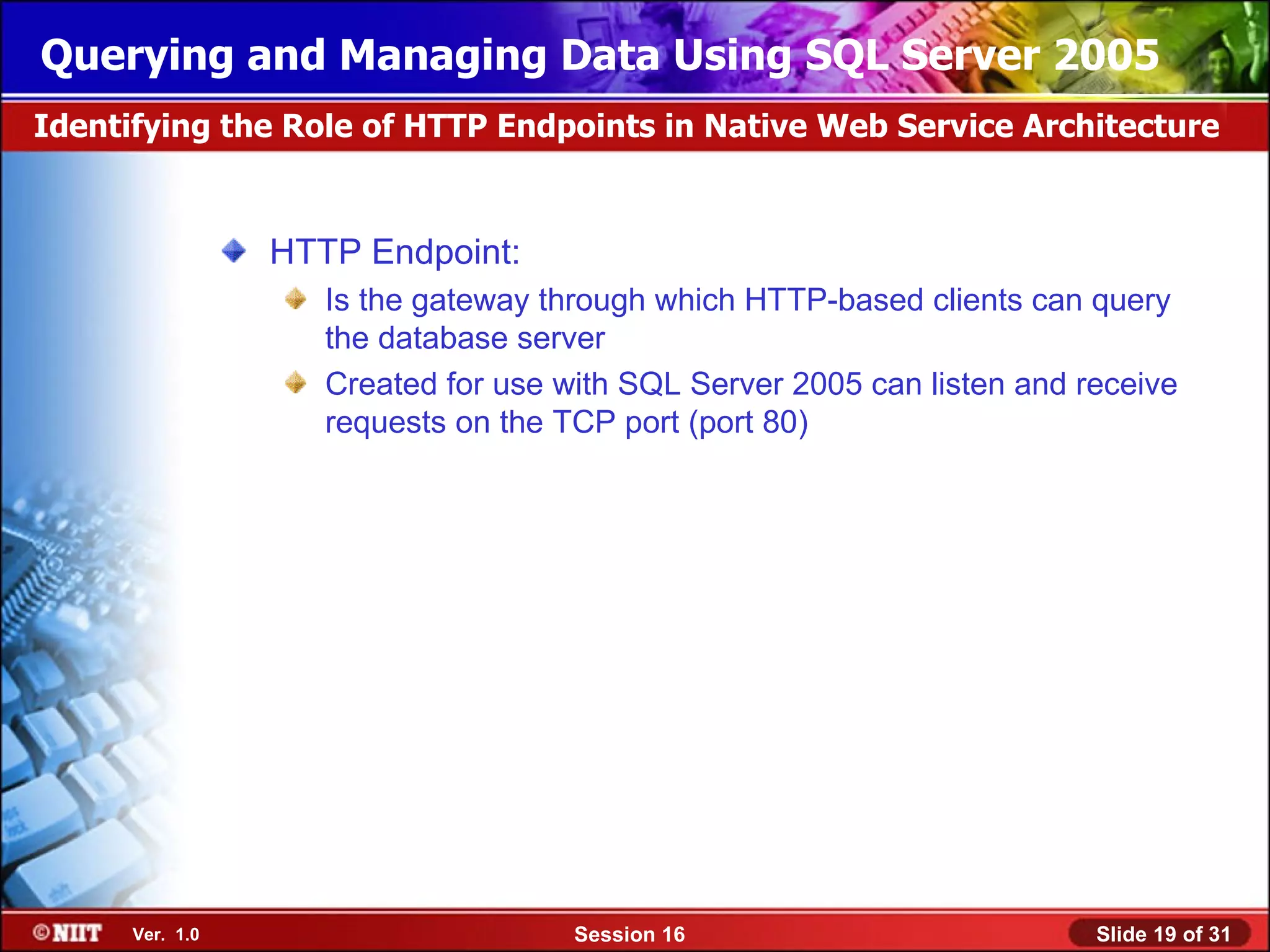 Querying and Managing Data Using SQL Server 2005
Identifying the Role of HTTP Endpoints in Native Web Service Architecture


                 HTTP Endpoint:
                    Is the gateway through which HTTP-based clients can query
                    the database server
                    Created for use with SQL Server 2005 can listen and receive
                    requests on the TCP port (port 80)




      Ver. 1.0                       Session 16                          Slide 19 of 31
 