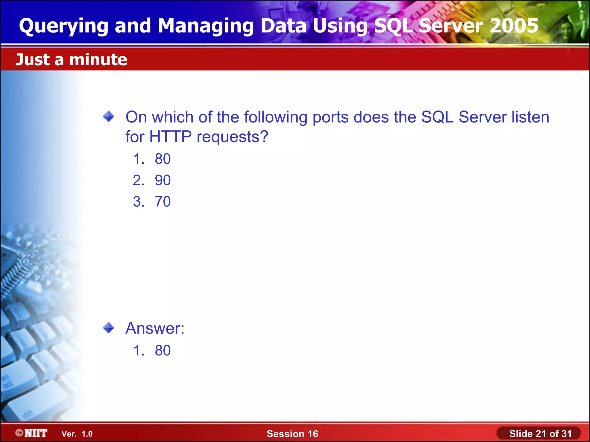 Querying and Managing Data Using SQL Server 2005
Just a minute


                On which of the following ports does the SQL Server listen
                for HTTP requests?
                 1. 80
                 2. 90
                 3. 70




                Answer:
                 1. 80




     Ver. 1.0                      Session 16                       Slide 21 of 31
 