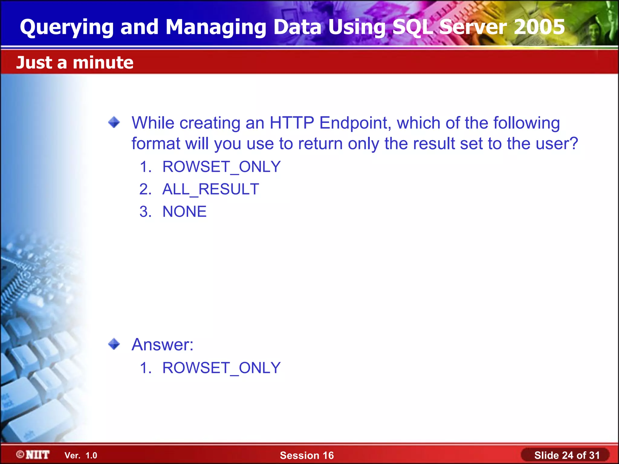 Querying and Managing Data Using SQL Server 2005
Just a minute


                While creating an HTTP Endpoint, which of the following
                format will you use to return only the result set to the user?
                 1. ROWSET_ONLY
                 2. ALL_RESULT
                 3. NONE




                Answer:
                 1. ROWSET_ONLY




     Ver. 1.0                       Session 16                         Slide 24 of 31
 