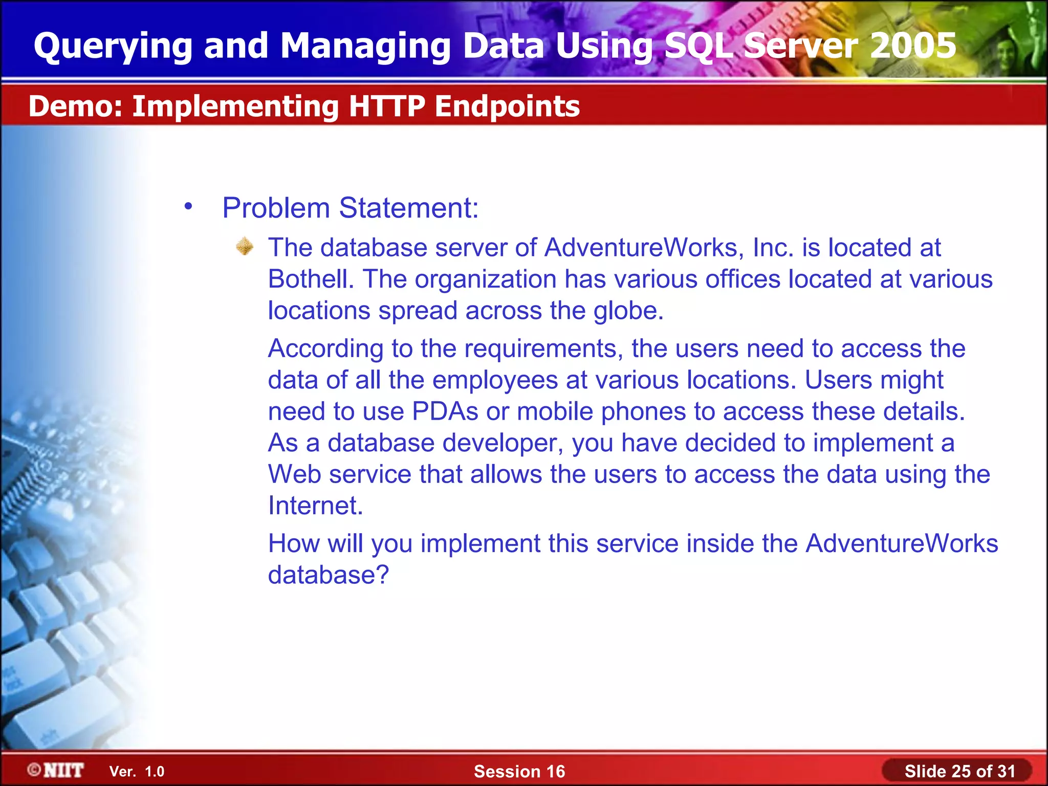 Querying and Managing Data Using SQL Server 2005
Demo: Implementing HTTP Endpoints


               • Problem Statement:
                    The database server of AdventureWorks, Inc. is located at
                    Bothell. The organization has various offices located at various
                    locations spread across the globe.
                    According to the requirements, the users need to access the
                    data of all the employees at various locations. Users might
                    need to use PDAs or mobile phones to access these details.
                    As a database developer, you have decided to implement a
                    Web service that allows the users to access the data using the
                    Internet.
                    How will you implement this service inside the AdventureWorks
                    database?




    Ver. 1.0                          Session 16                           Slide 25 of 31
 