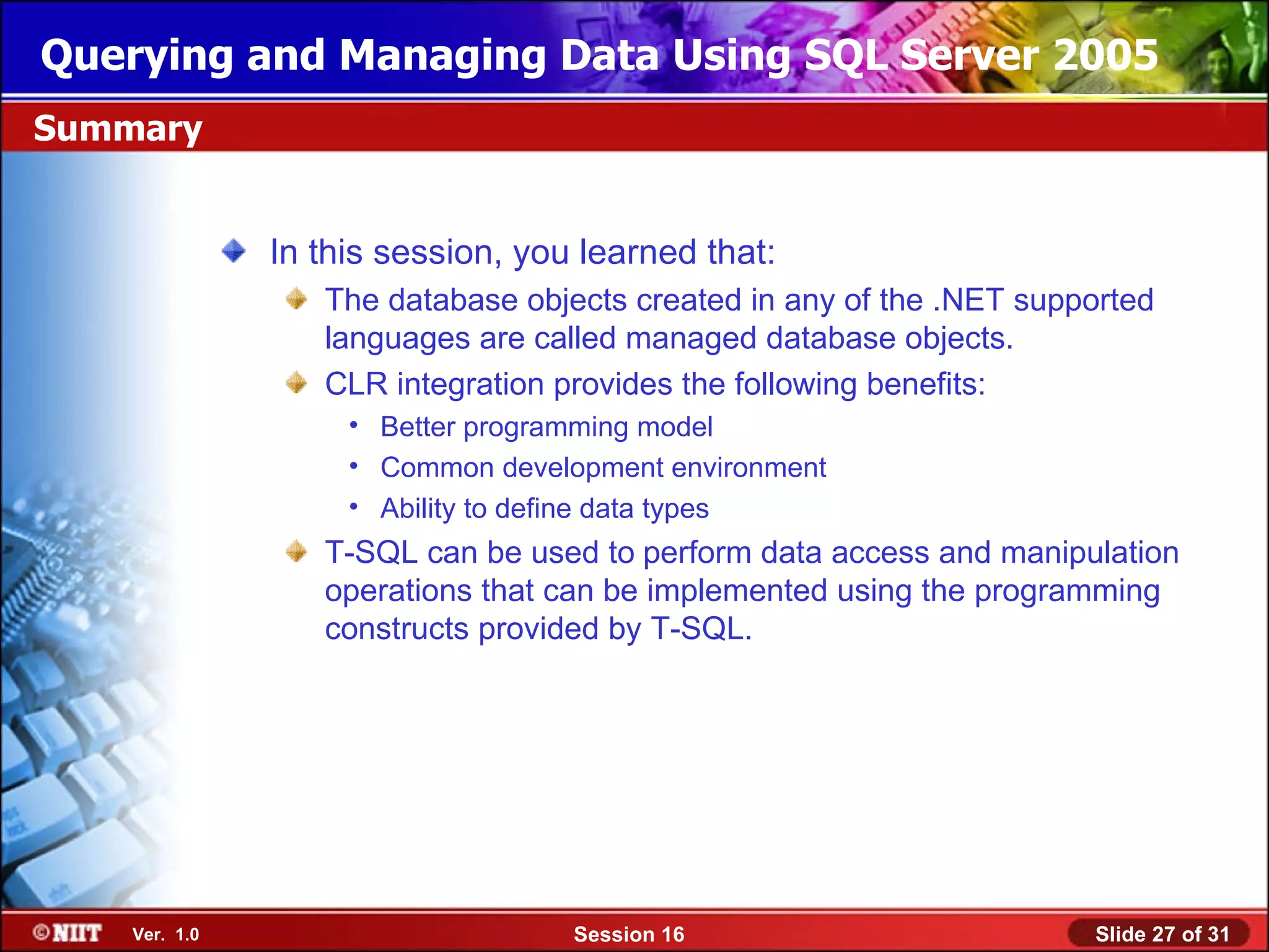 Querying and Managing Data Using SQL Server 2005
Summary


               In this session, you learned that:
                  The database objects created in any of the .NET supported
                  languages are called managed database objects.
                  CLR integration provides the following benefits:
                    • Better programming model
                    • Common development environment
                    • Ability to define data types
                  T-SQL can be used to perform data access and manipulation
                  operations that can be implemented using the programming
                  constructs provided by T-SQL.




    Ver. 1.0                       Session 16                         Slide 27 of 31
 