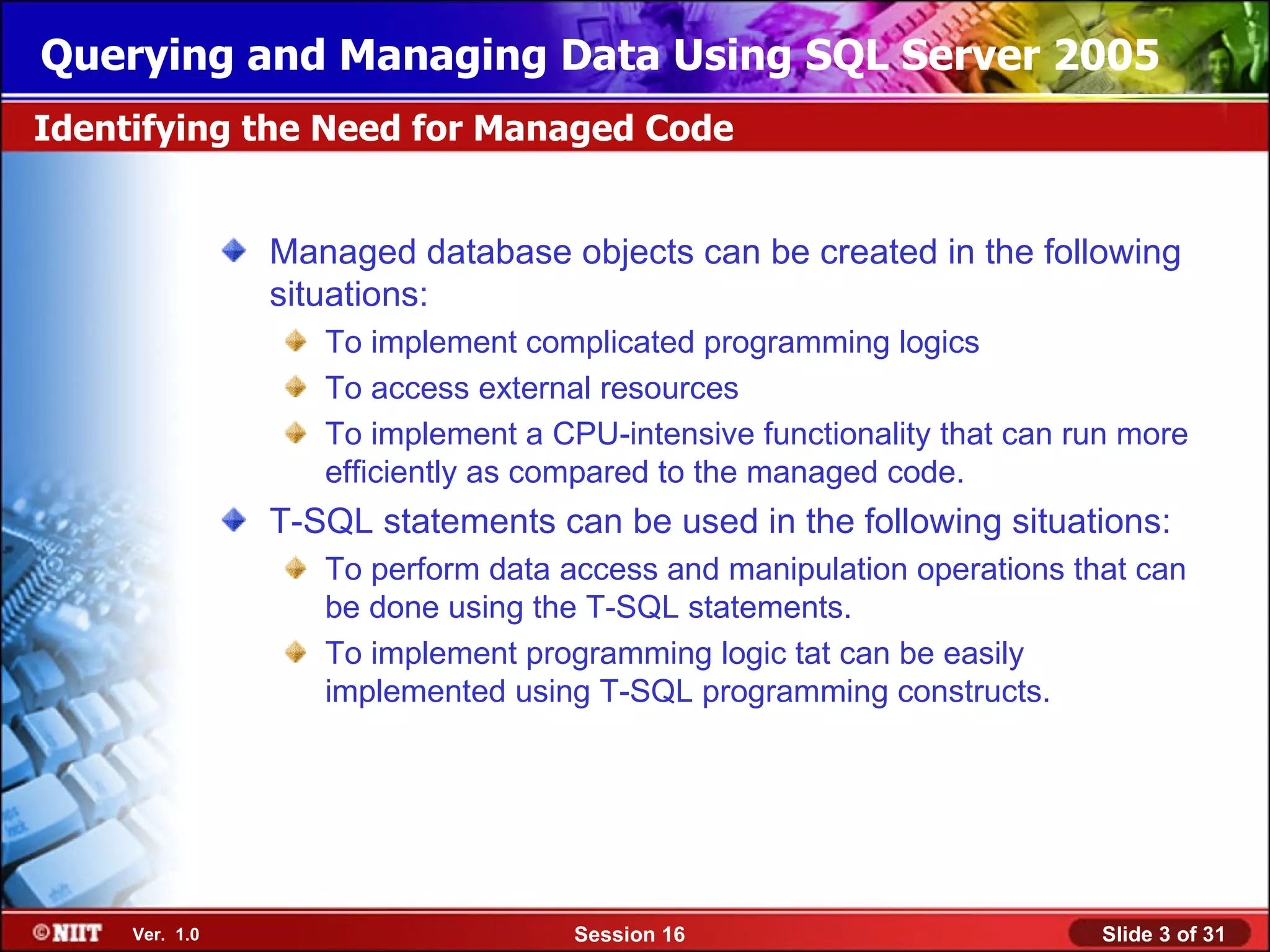 Querying and Managing Data Using SQL Server 2005
Identifying the Need for Managed Code


                Managed database objects can be created in the following
                situations:
                   To implement complicated programming logics
                   To access external resources
                   To implement a CPU-intensive functionality that can run more
                   efficiently as compared to the managed code.
                T-SQL statements can be used in the following situations:
                   To perform data access and manipulation operations that can
                   be done using the T-SQL statements.
                   To implement programming logic tat can be easily
                   implemented using T-SQL programming constructs.




     Ver. 1.0                       Session 16                          Slide 3 of 31
 