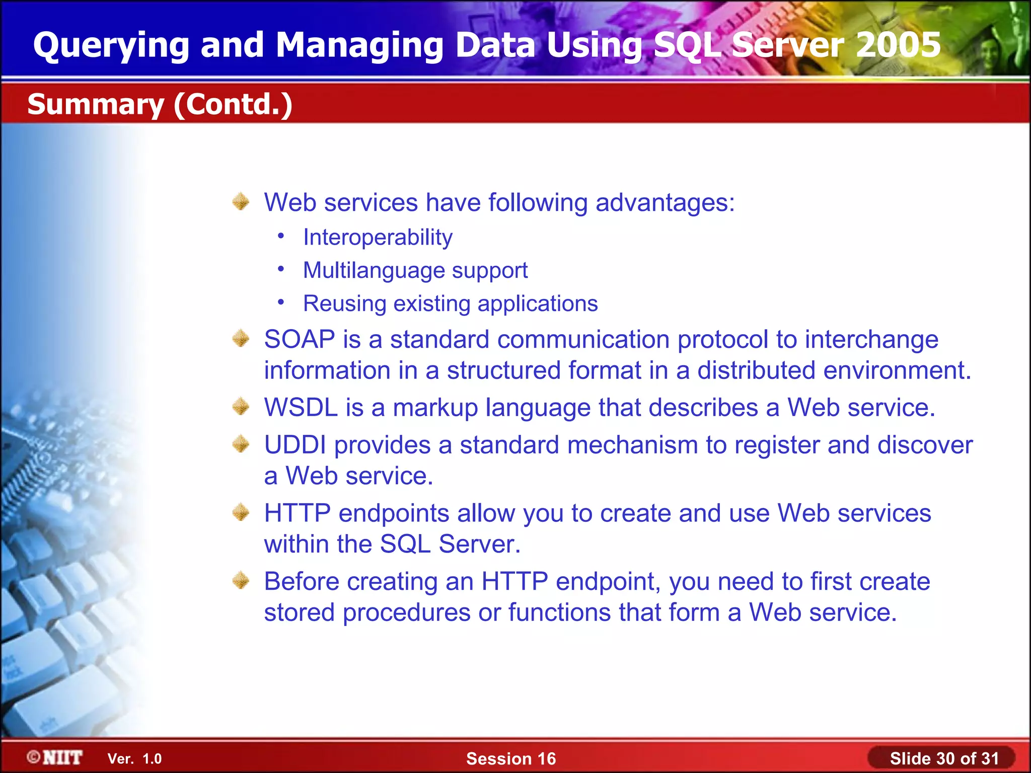 Querying and Managing Data Using SQL Server 2005
Summary (Contd.)


               Web services have following advantages:
                • Interoperability
                • Multilanguage support
                • Reusing existing applications
               SOAP is a standard communication protocol to interchange
               information in a structured format in a distributed environment.
               WSDL is a markup language that describes a Web service.
               UDDI provides a standard mechanism to register and discover
               a Web service.
               HTTP endpoints allow you to create and use Web services
               within the SQL Server.
               Before creating an HTTP endpoint, you need to first create
               stored procedures or functions that form a Web service.




    Ver. 1.0                      Session 16                           Slide 30 of 31
 