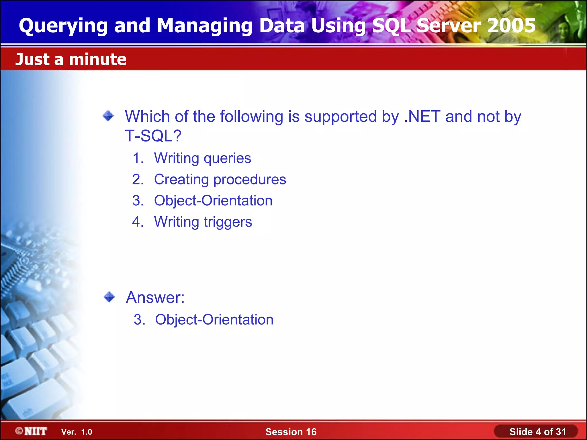 Querying and Managing Data Using SQL Server 2005
Just a minute


                Which of the following is supported by .NET and not by
                T-SQL?
                1.   Writing queries
                2.   Creating procedures
                3.   Object-Orientation
                4.   Writing triggers




                Answer:
                 3. Object-Orientation




     Ver. 1.0                       Session 16                      Slide 4 of 31
 