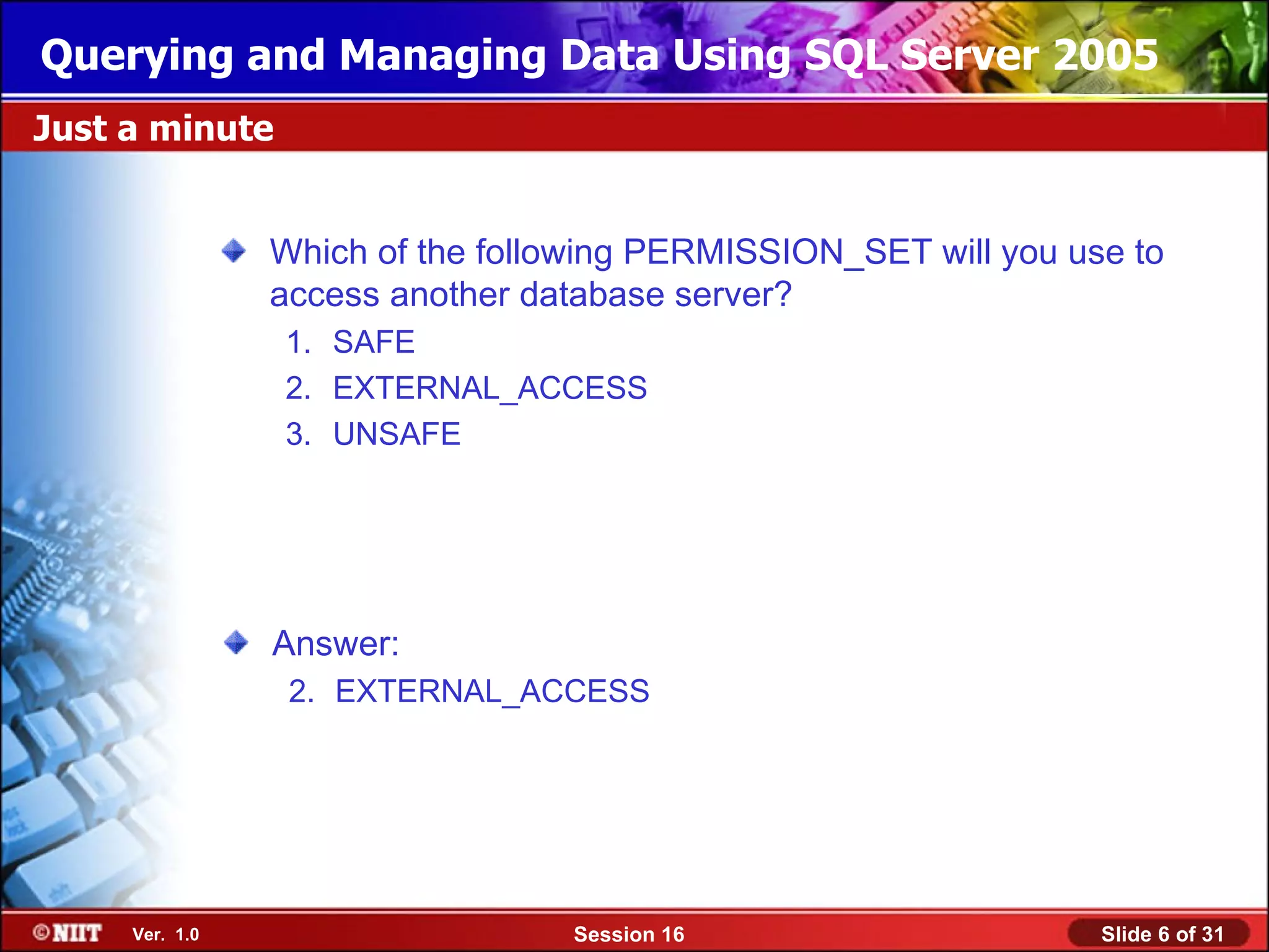Querying and Managing Data Using SQL Server 2005
Just a minute


                Which of the following PERMISSION_SET will you use to
                access another database server?
                1. SAFE
                2. EXTERNAL_ACCESS
                3. UNSAFE




                Answer:
                 2. EXTERNAL_ACCESS




     Ver. 1.0                     Session 16                     Slide 6 of 31
 