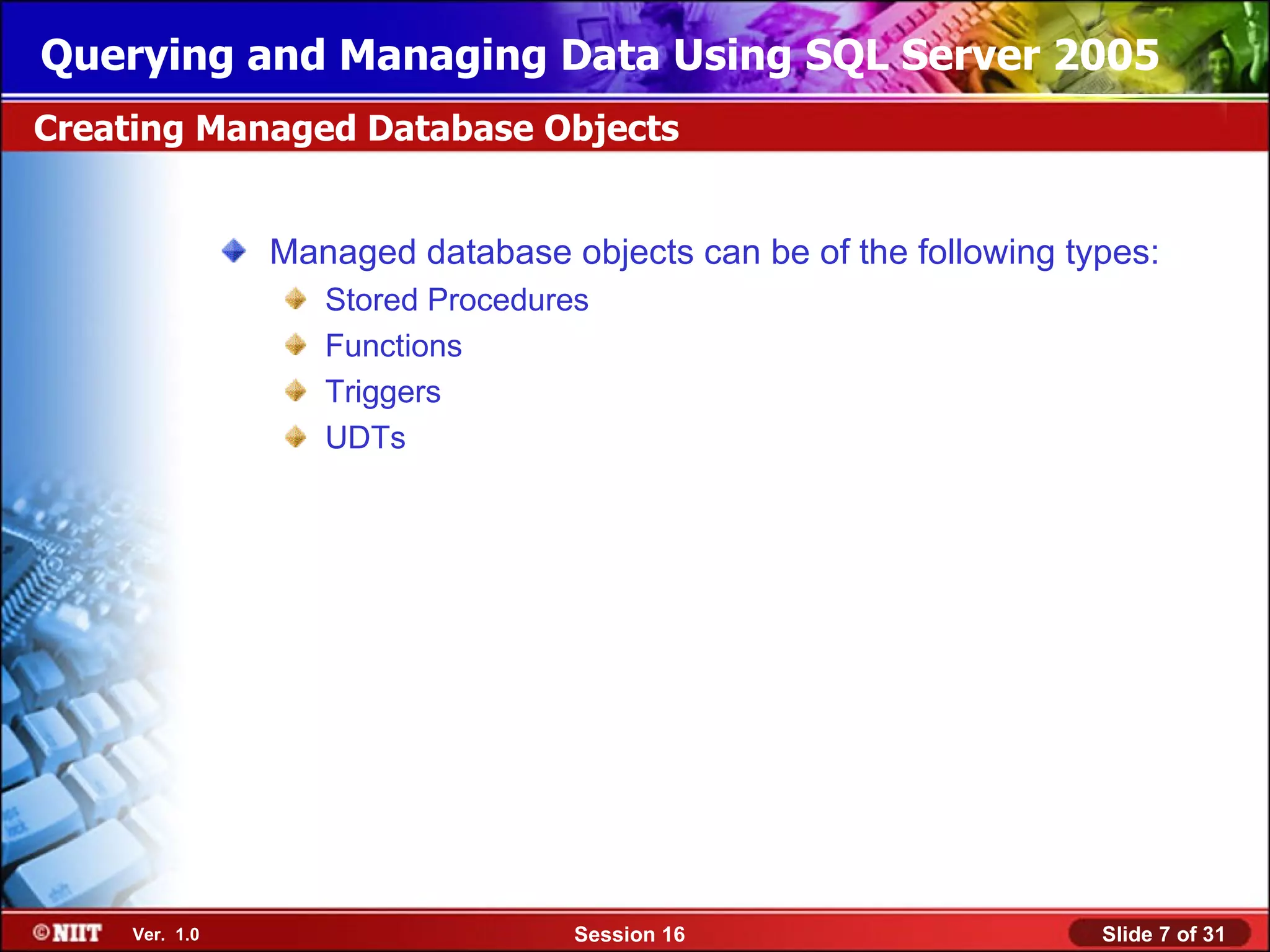 Querying and Managing Data Using SQL Server 2005
Creating Managed Database Objects


                Managed database objects can be of the following types:
                   Stored Procedures
                   Functions
                   Triggers
                   UDTs




     Ver. 1.0                      Session 16                      Slide 7 of 31
 