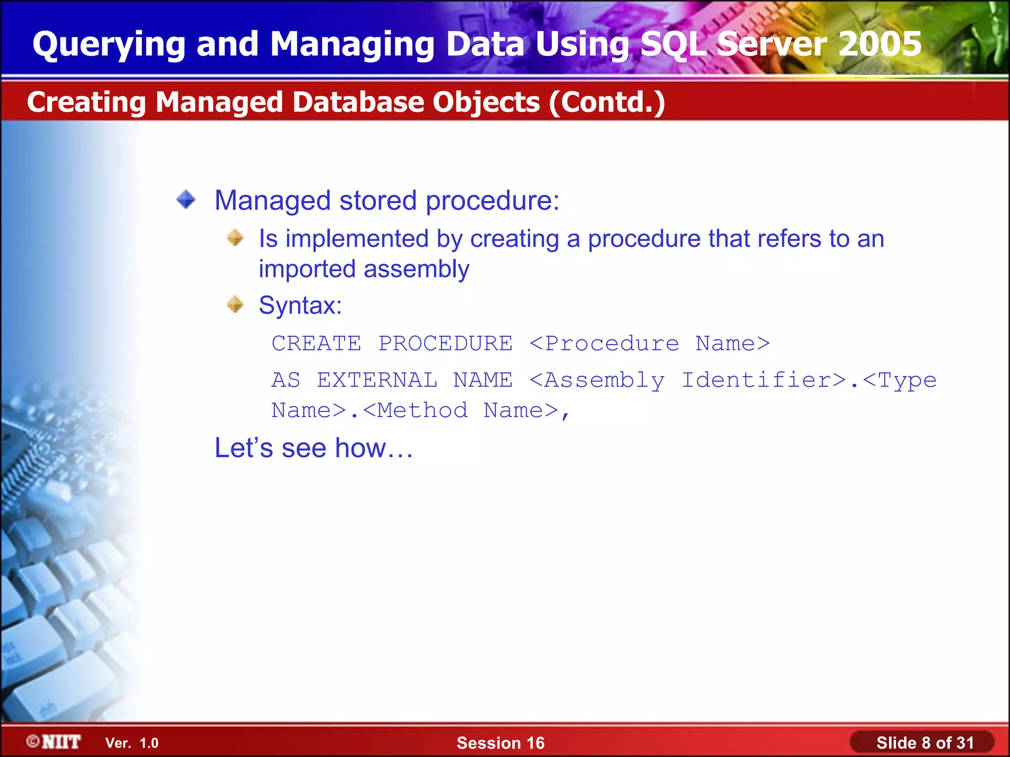 Querying and Managing Data Using SQL Server 2005
Creating Managed Database Objects (Contd.)


                Managed stored procedure:
                   Is implemented by creating a procedure that refers to an
                   imported assembly
                   Syntax:
                    CREATE PROCEDURE <Procedure Name>
                    AS EXTERNAL NAME <Assembly Identifier>.<Type
                    Name>.<Method Name>,
                Let’s see how…




     Ver. 1.0                      Session 16                        Slide 8 of 31
 