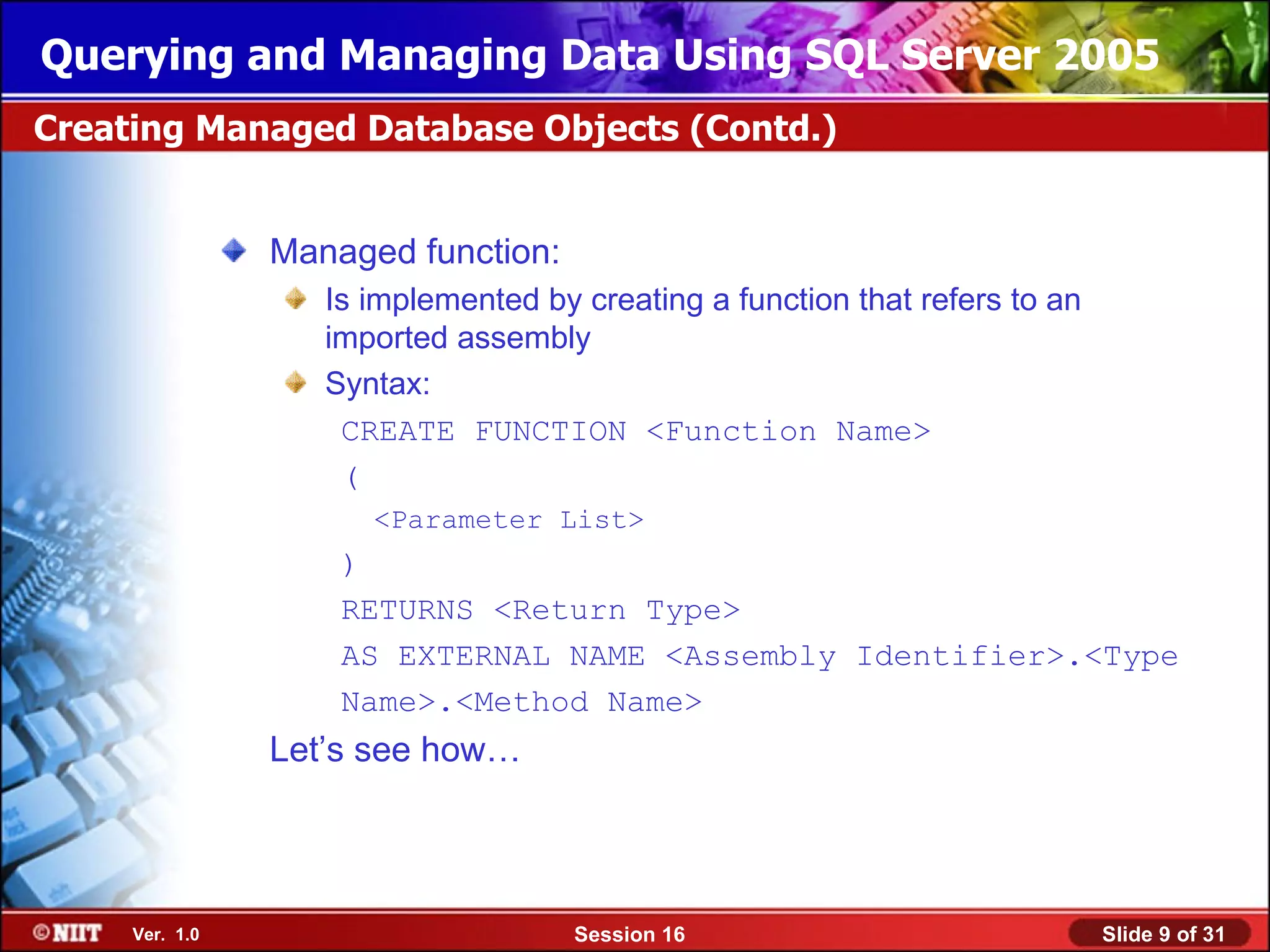 Querying and Managing Data Using SQL Server 2005
Creating Managed Database Objects (Contd.)


                Managed function:
                   Is implemented by creating a function that refers to an
                   imported assembly
                   Syntax:
                    CREATE FUNCTION <Function Name>
                    (
                      <Parameter List>
                    )
                    RETURNS <Return Type>
                    AS EXTERNAL NAME <Assembly Identifier>.<Type
                    Name>.<Method Name>
                Let’s see how…




     Ver. 1.0                        Session 16                              Slide 9 of 31
 