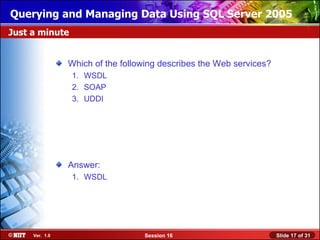 Querying and Managing Data Using SQL Server 2005
Just a minute


                Which of the following describes the Web services?
                1. WSDL
                2. SOAP
                3. UDDI




                Answer:
                1. WSDL




     Ver. 1.0                     Session 16                         Slide 17 of 31
 
