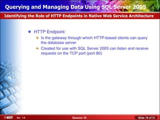 Querying and Managing Data Using SQL Server 2005
Identifying the Role of HTTP Endpoints in Native Web Service Architecture


                 HTTP Endpoint:
                    Is the gateway through which HTTP-based clients can query
                    the database server
                    Created for use with SQL Server 2005 can listen and receive
                    requests on the TCP port (port 80)




      Ver. 1.0                       Session 16                          Slide 19 of 31
 