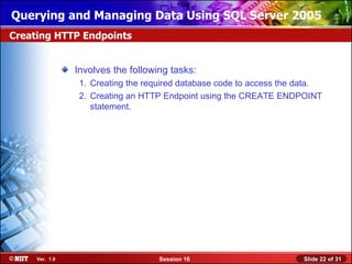 Querying and Managing Data Using SQL Server 2005
Creating HTTP Endpoints


                Involves the following tasks:
                 1. Creating the required database code to access the data.
                 2. Creating an HTTP Endpoint using the CREATE ENDPOINT
                    statement.




     Ver. 1.0                       Session 16                        Slide 22 of 31
 